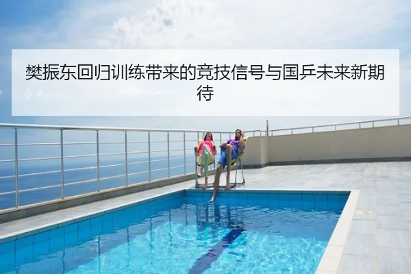 樊振东回归训练带来的竞技信号与国乒未来新期待
