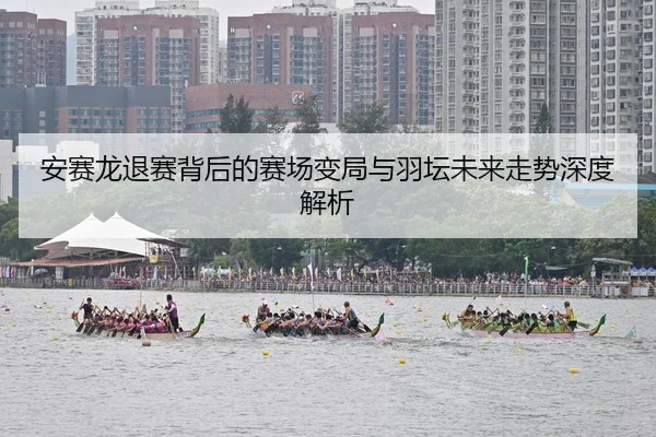 安赛龙退赛背后的赛场变局与羽坛未来走势深度解析