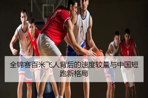 全锦赛百米飞人背后的速度较量与中国短跑新格局