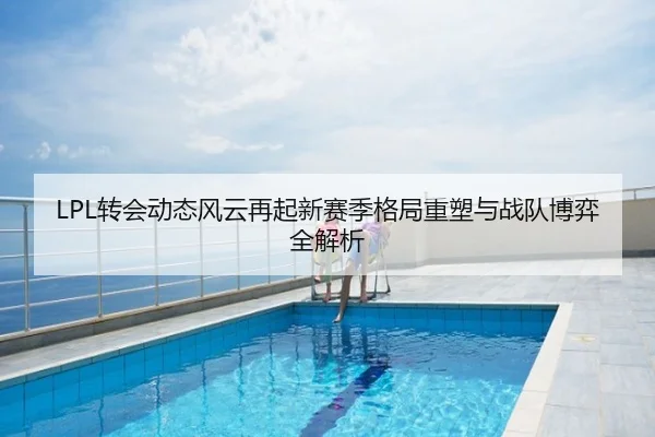 LPL转会动态风云再起新赛季格局重塑与战队博弈全解析