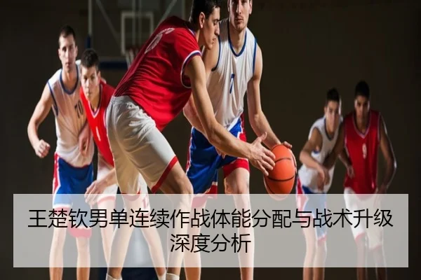王楚钦男单连续作战体能分配与战术升级深度分析