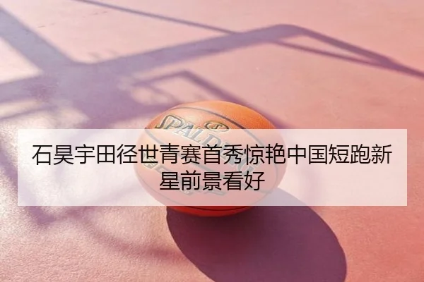 石昊宇田径世青赛首秀惊艳中国短跑新星前景看好