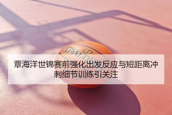 覃海洋世锦赛前强化出发反应与短距离冲刺细节训练引关注