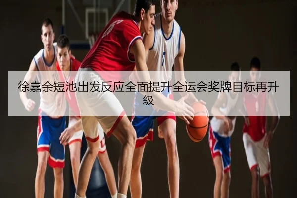 徐嘉余短池出发反应全面提升全运会奖牌目标再升级