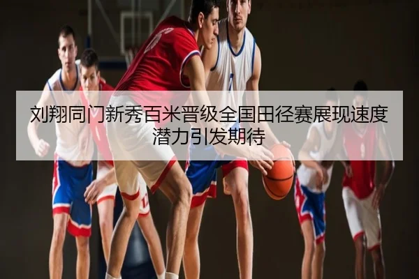 刘翔同门新秀百米晋级全国田径赛展现速度潜力引发期待