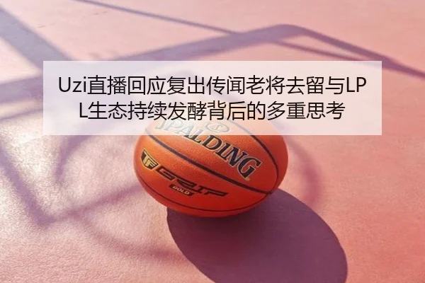 Uzi直播回应复出传闻老将去留与LPL生态持续发酵背后的多重思考